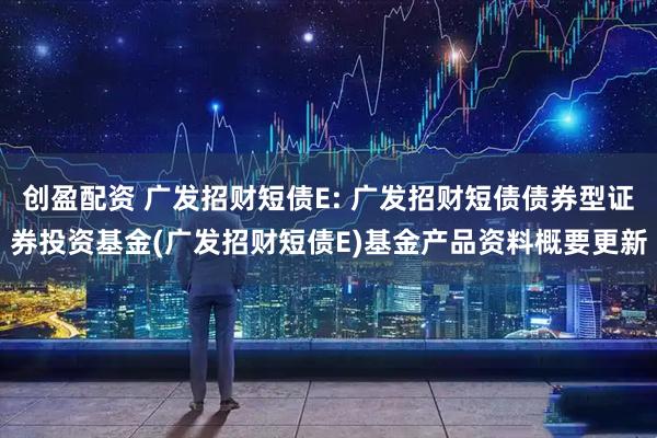 创盈配资 广发招财短债E: 广发招财短债债券型证券投资基金(广发招财短债E)基金产品资料概要更新