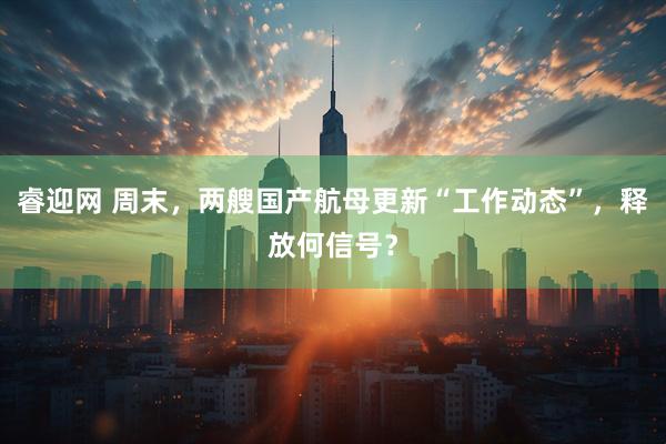 睿迎网 周末，两艘国产航母更新“工作动态”，释放何信号？