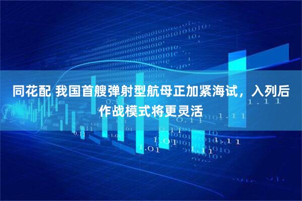 同花配 我国首艘弹射型航母正加紧海试，入列后作战模式将更灵活
