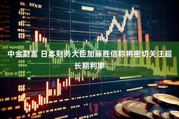 中金财富 日本财务大臣加藤胜信称将密切关注超长期利率