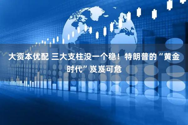 大资本优配 三大支柱没一个稳！特朗普的“黄金时代”岌岌可危