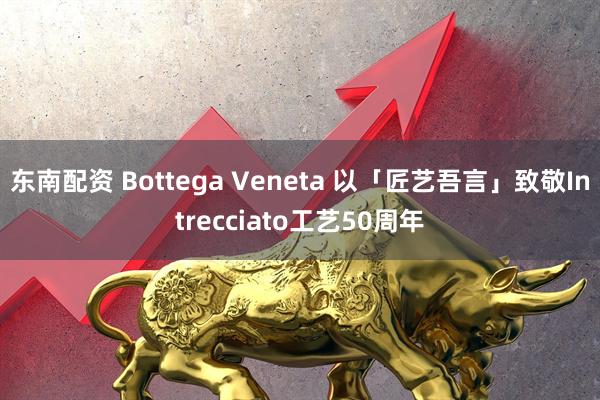 东南配资 Bottega Veneta 以「匠艺吾言」致敬Intrecciato工艺50周年
