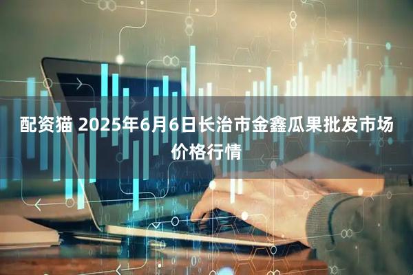 配资猫 2025年6月6日长治市金鑫瓜果批发市场价格行情