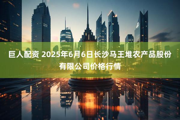 巨人配资 2025年6月6日长沙马王堆农产品股份有限公司价格行情