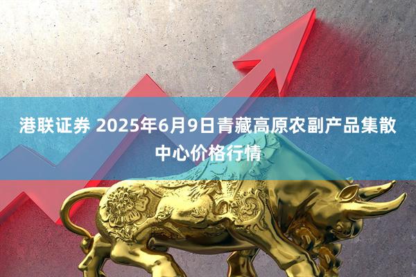 港联证券 2025年6月9日青藏高原农副产品集散中心价格行情
