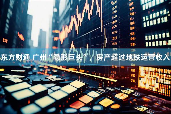 东方财通 广州“隐形巨头”，房产超过地铁运营收入
