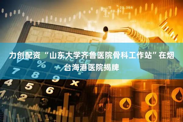 力创配资 “山东大学齐鲁医院骨科工作站”在烟台海港医院揭牌