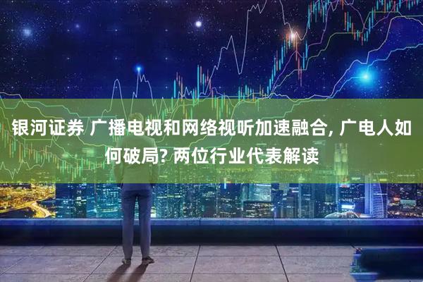 银河证券 广播电视和网络视听加速融合, 广电人如何破局? 两位行业代表解读