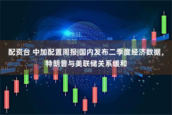 配资台 中加配置周报|国内发布二季度经济数据，特朗普与美联储关系缓和