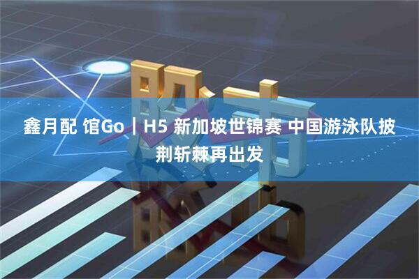 鑫月配 馆Go｜H5 新加坡世锦赛 中国游泳队披荆斩棘再出发