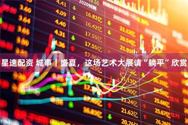 星速配资 城事｜盛夏，这场艺术大展请“躺平”欣赏