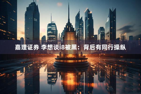 嘉理证券 李想谈i8被黑：背后有同行操纵