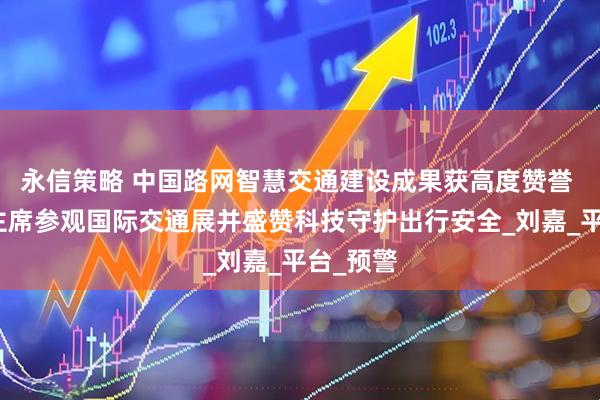 永信策略 中国路网智慧交通建设成果获高度赞誉 王井水主席参观国际交通展并盛赞科技守护出行安全_刘嘉_平台_预警