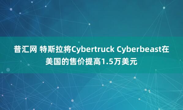 普汇网 特斯拉将Cybertruck Cyberbeast在美国的售价提高1.5万美元
