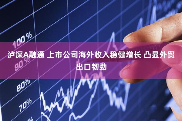 泸深A融通 上市公司海外收入稳健增长 凸显外贸出口韧劲