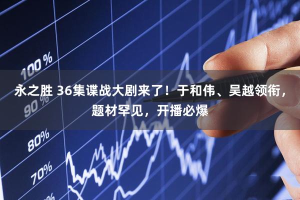 永之胜 36集谍战大剧来了！于和伟、吴越领衔，题材罕见，开播必爆