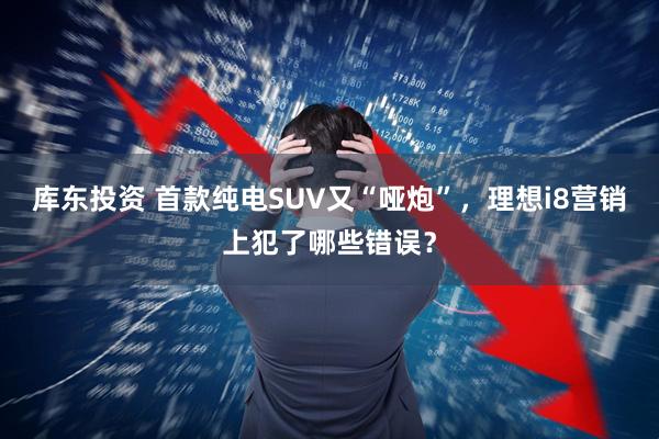 库东投资 首款纯电SUV又“哑炮”，理想i8营销上犯了哪些错误？