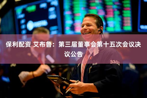 保利配资 艾布鲁：第三届董事会第十五次会议决议公告