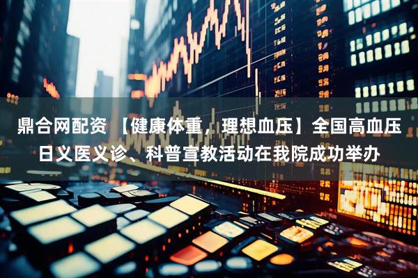 鼎合网配资 【健康体重，理想血压】全国高血压日义医义诊、科普宣教活动在我院成功举办