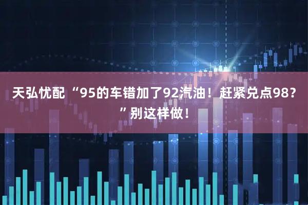 天弘忧配 “95的车错加了92汽油！赶紧兑点98？”别这样做！