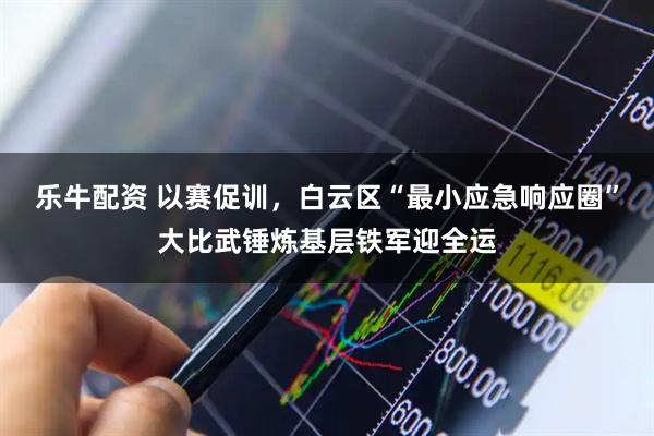 乐牛配资 以赛促训，白云区“最小应急响应圈”大比武锤炼基层铁军迎全运