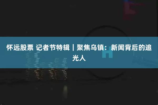 怀远股票 记者节特辑｜聚焦乌镇：新闻背后的追光人