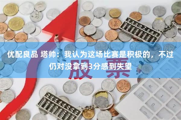 优配良品 塔帅：我认为这场比赛是积极的，不过仍对没拿到3分感到失望