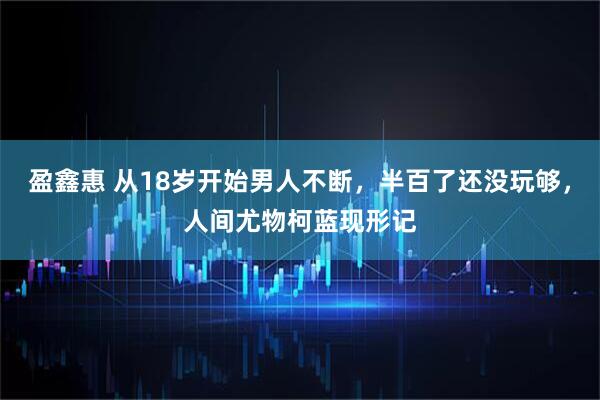 盈鑫惠 从18岁开始男人不断，半百了还没玩够，人间尤物柯蓝现形记