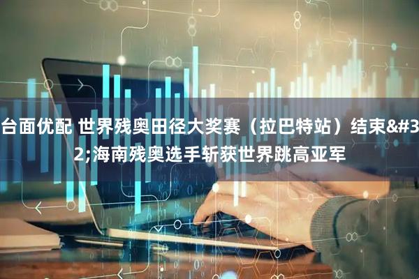 台面优配 世界残奥田径大奖赛（拉巴特站）结束 海南残奥选手斩获世界跳高亚军