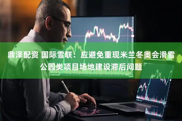 鼎泽配资 国际雪联：应避免重现米兰冬奥会滑雪公园类项目场地建设滞后问题