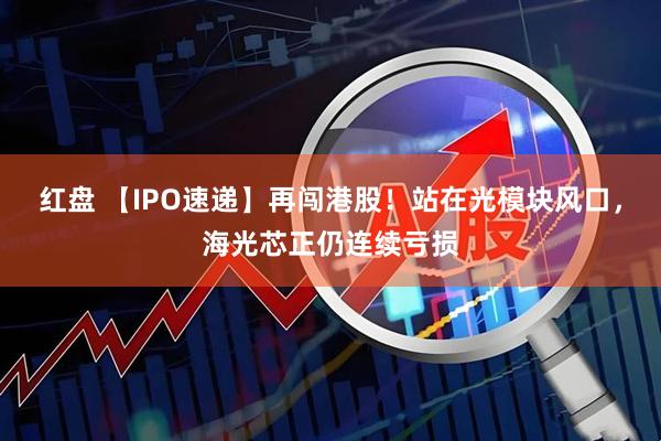 红盘 【IPO速递】再闯港股！站在光模块风口，海光芯正仍连续亏损